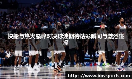 快船与热火巅峰对决球迷期待精彩瞬间与激烈碰撞